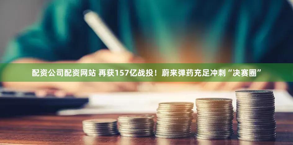 配资公司配资网站 再获157亿战投！蔚来弹药充足冲刺“决赛圈”