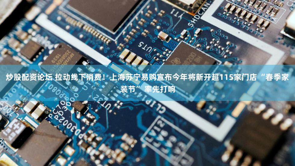 炒股配资论坛 拉动线下消费！上海苏宁易购宣布今年将新开超115家门店 “春季家装节” 率先打响