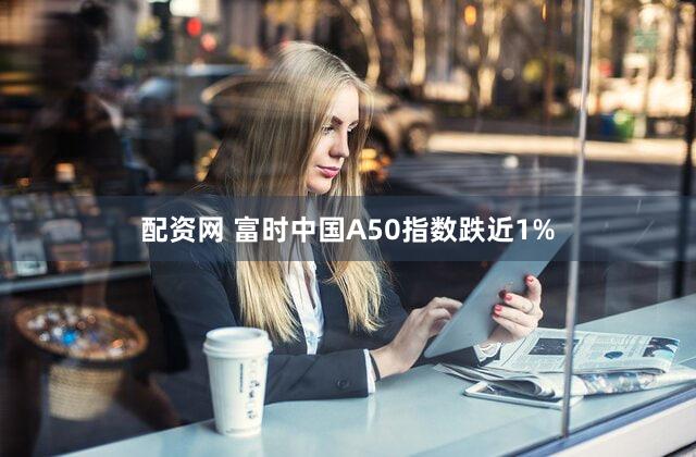 配资网 富时中国A50指数跌近1%