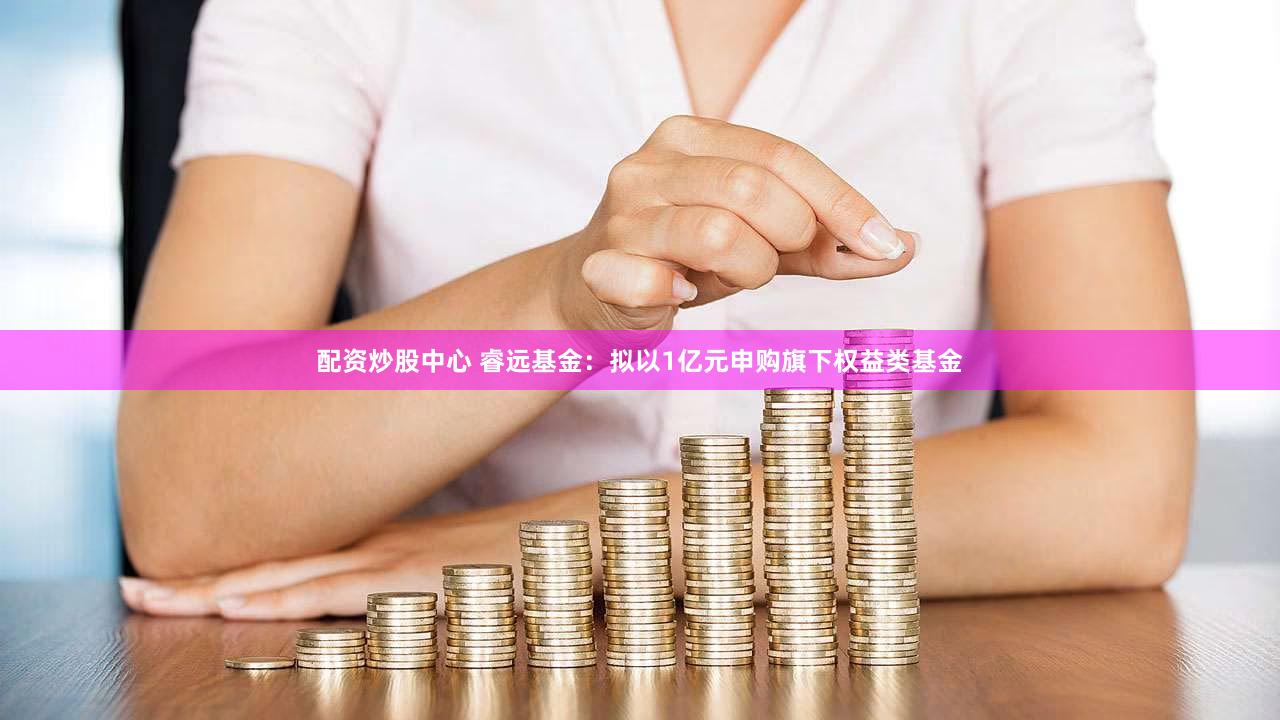 配资炒股中心 睿远基金：拟以1亿元申购旗下权益类基金