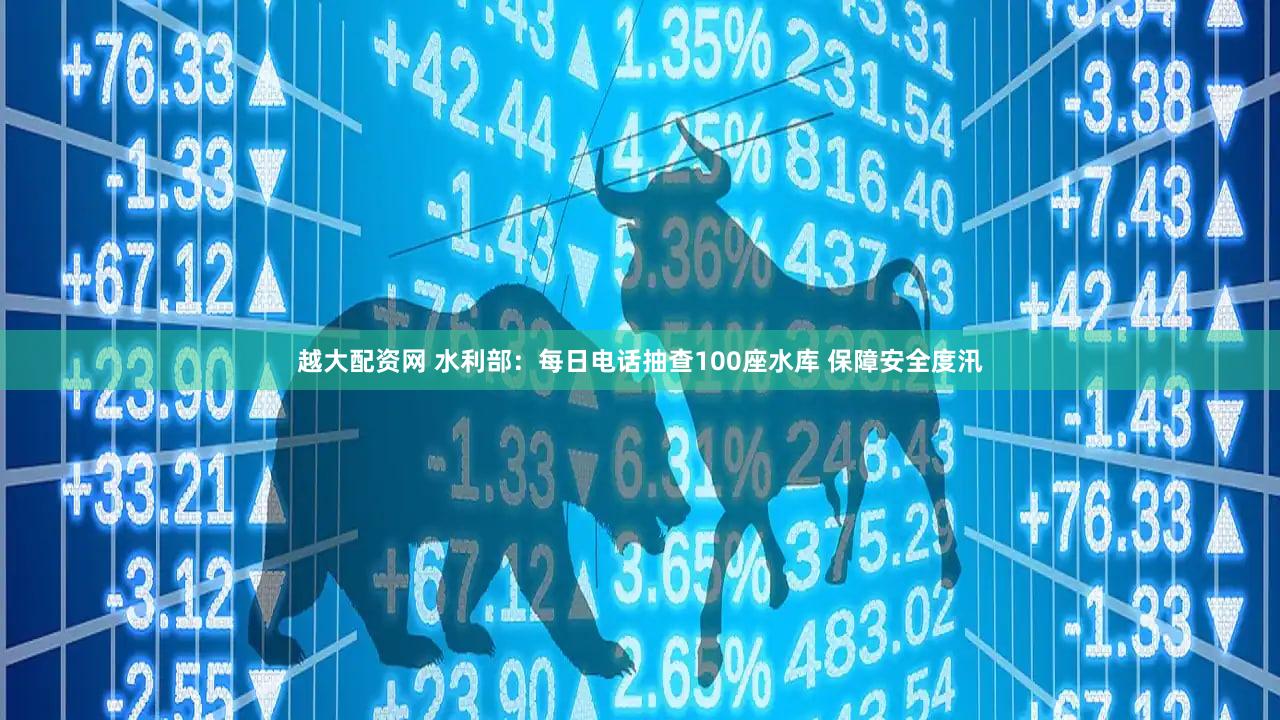 越大配资网 水利部：每日电话抽查100座水库 保障安全度汛