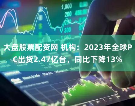 大盘股票配资网 机构：2023年全球PC出货2.47亿台，同比下降13%