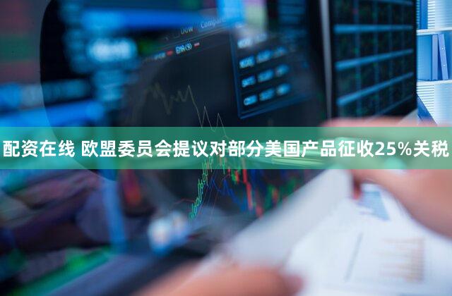 配资在线 欧盟委员会提议对部分美国产品征收25%关税