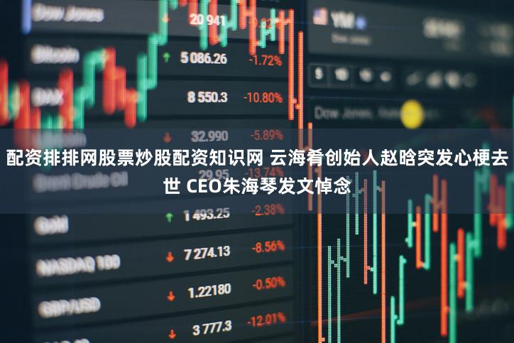 配资排排网股票炒股配资知识网 云海肴创始人赵晗突发心梗去世 CEO朱海琴发文悼念