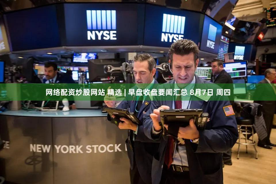 网络配资炒股网站 精选 | 早盘收盘要闻汇总 8月7日 周四