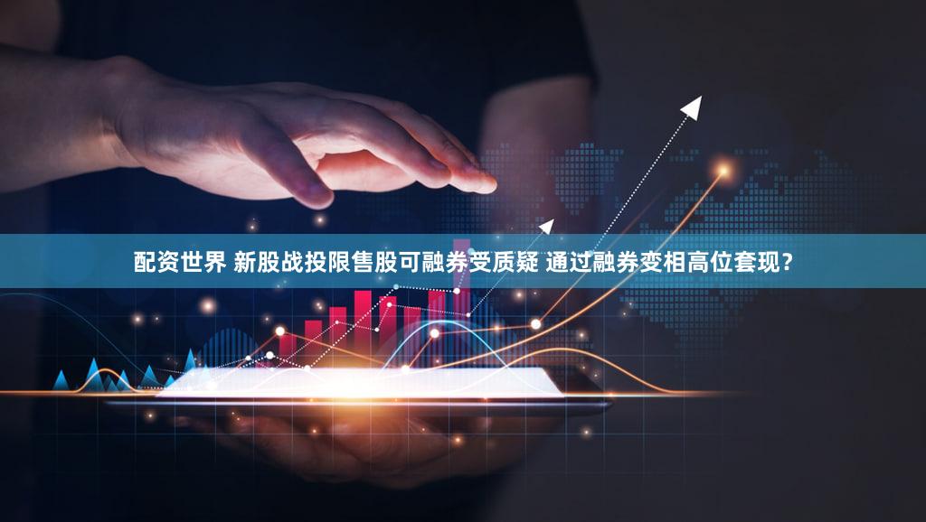 配资世界 新股战投限售股可融券受质疑 通过融券变相高位套现？