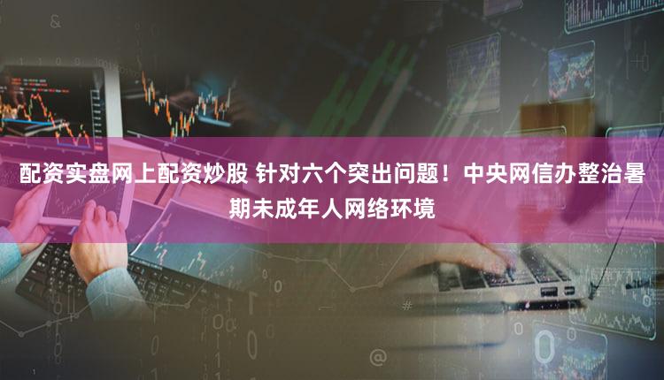 配资实盘网上配资炒股 针对六个突出问题！中央网信办整治暑期未成年人网络环境