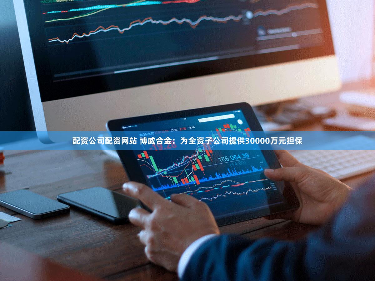 配资公司配资网站 博威合金：为全资子公司提供30000万元担保