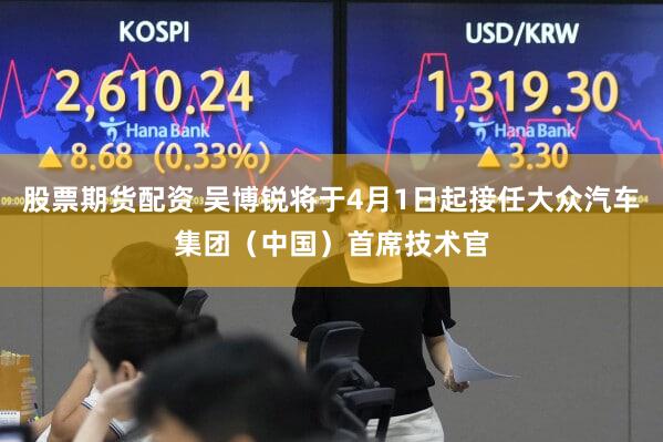 股票期货配资 吴博锐将于4月1日起接任大众汽车集团（中国）首席技术官