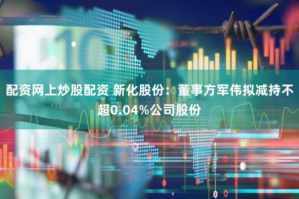 配资网上炒股配资 新化股份：董事方军伟拟减持不超0.04%公司股份