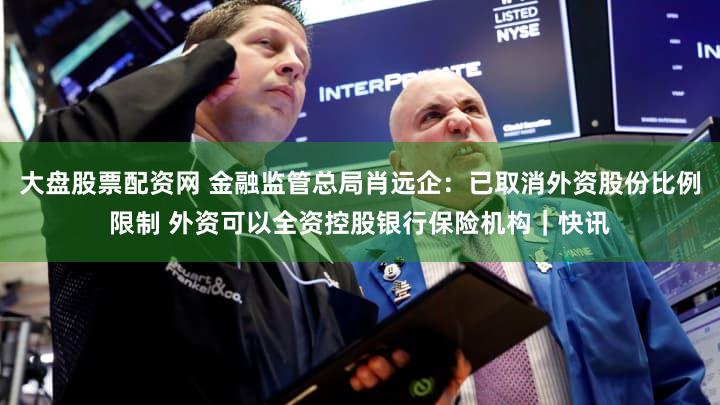 大盘股票配资网 金融监管总局肖远企：已取消外资股份比例限制 外资可以全资控股银行保险机构｜快讯
