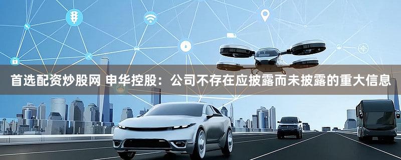 首选配资炒股网 申华控股：公司不存在应披露而未披露的重大信息