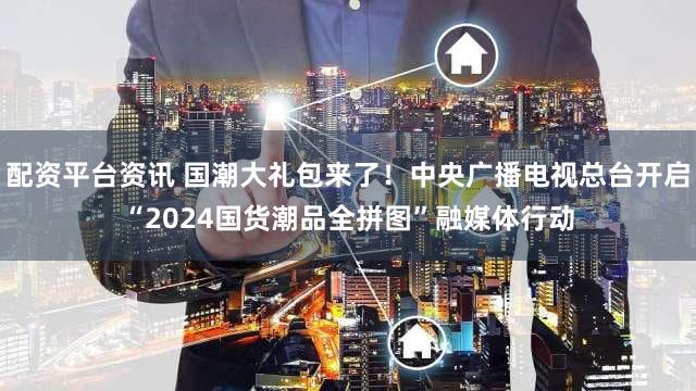 配资平台资讯 国潮大礼包来了！中央广播电视总台开启“2024国货潮品全拼图”融媒体行动