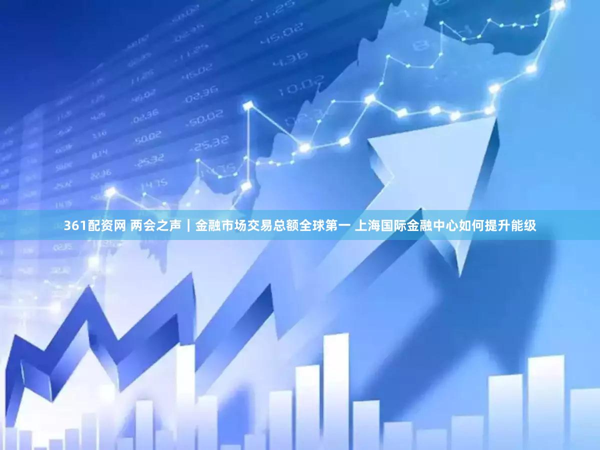 361配资网 两会之声｜金融市场交易总额全球第一 上海国际金融中心如何提升能级