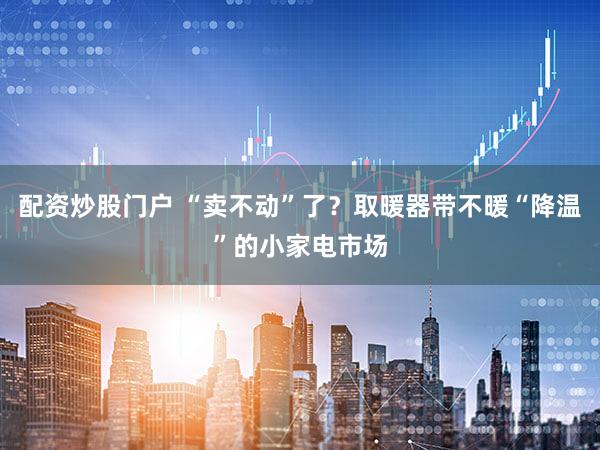 配资炒股门户 “卖不动”了？取暖器带不暖“降温”的小家电市场