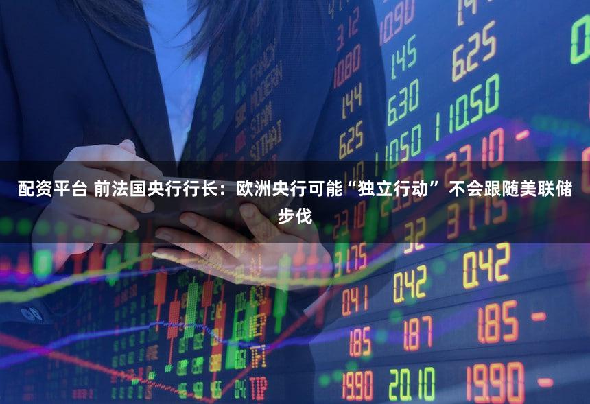 配资平台 前法国央行行长：欧洲央行可能“独立行动” 不会跟随美联储步伐