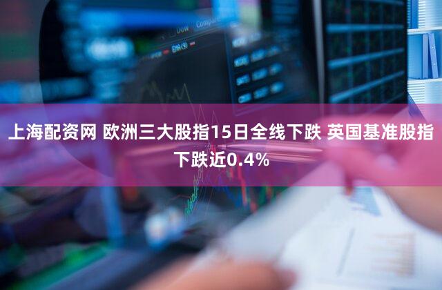 上海配资网 欧洲三大股指15日全线下跌 英国基准股指下跌近0.4%