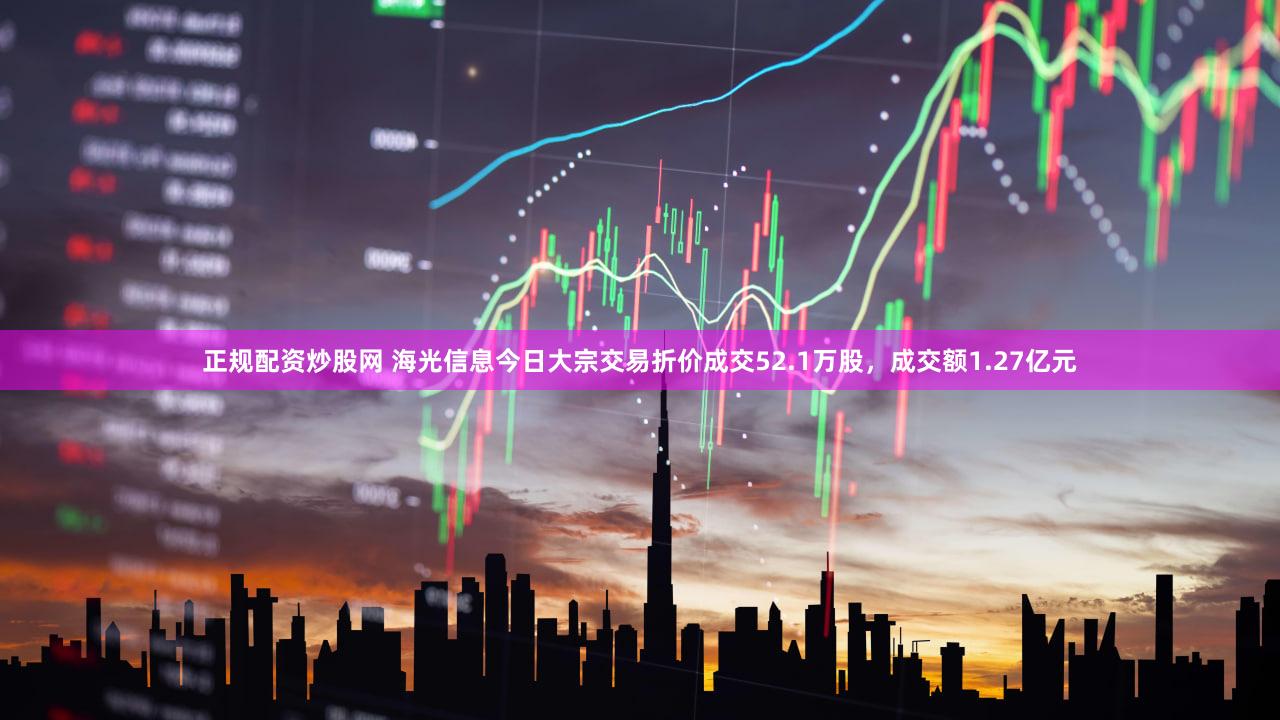 正规配资炒股网 海光信息今日大宗交易折价成交52.1万股，成交额1.27亿元