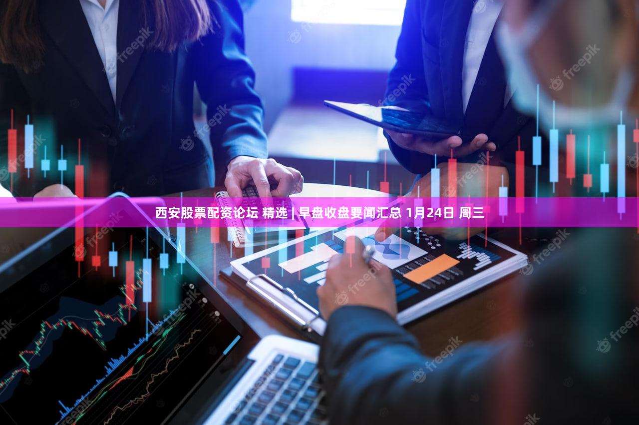 西安股票配资论坛 精选 | 早盘收盘要闻汇总 1月24日 周三