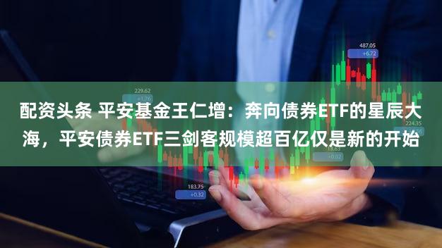 配资头条 平安基金王仁增：奔向债券ETF的星辰大海，平安债券ETF三剑客规模超百亿仅是新的开始