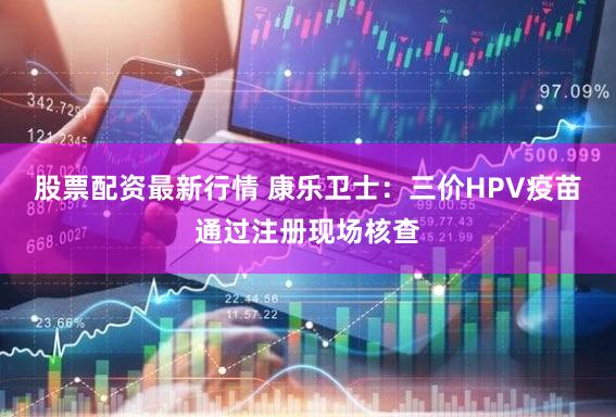 股票配资最新行情 康乐卫士：三价HPV疫苗通过注册现场核查
