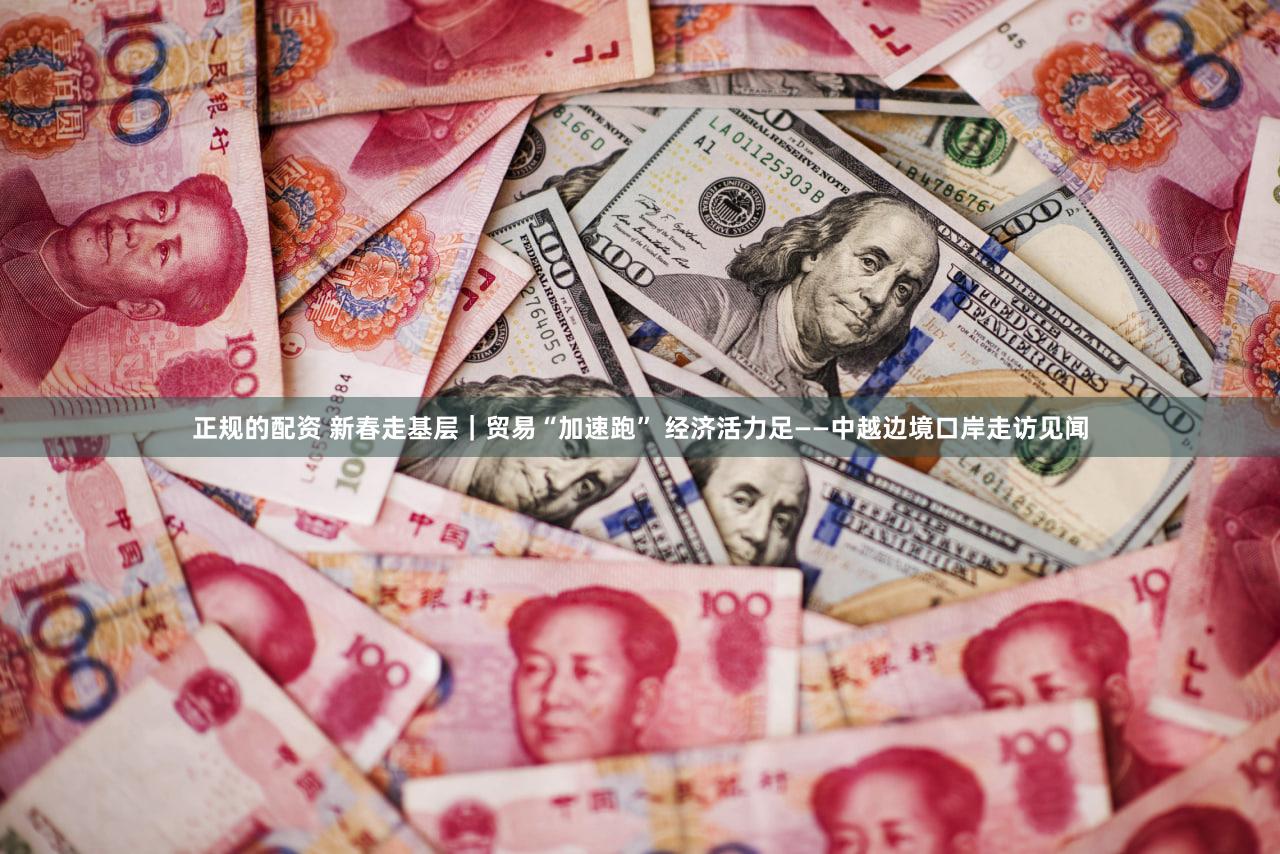正规的配资 新春走基层｜贸易“加速跑” 经济活力足——中越边境口岸走访见闻