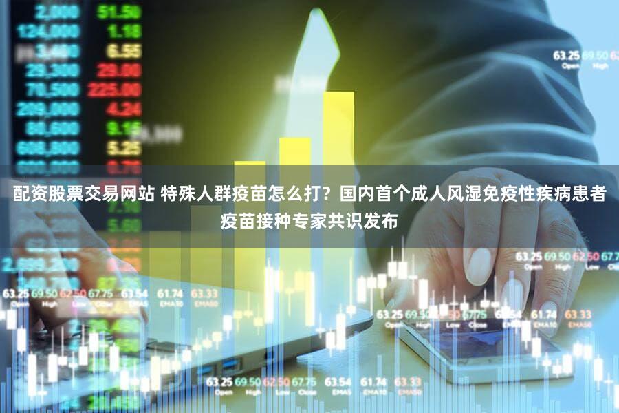 配资股票交易网站 特殊人群疫苗怎么打？国内首个成人风湿免疫性疾病患者疫苗接种专家共识发布