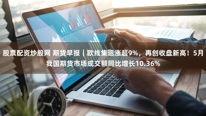 股票配资炒股网 期货早报｜欧线集运涨超9%，再创收盘新高！5月我国期货市场成交额同比增长10.36%