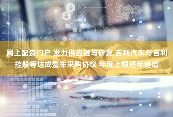网上配资门户 发力供应链与研发 吉利汽车与吉利控股等达成整车采购协议 年度上限逐年递增