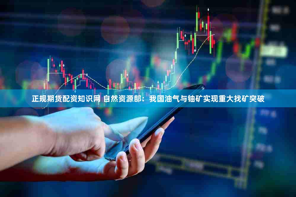 正规期货配资知识网 自然资源部：我国油气与铀矿实现重大找矿突破