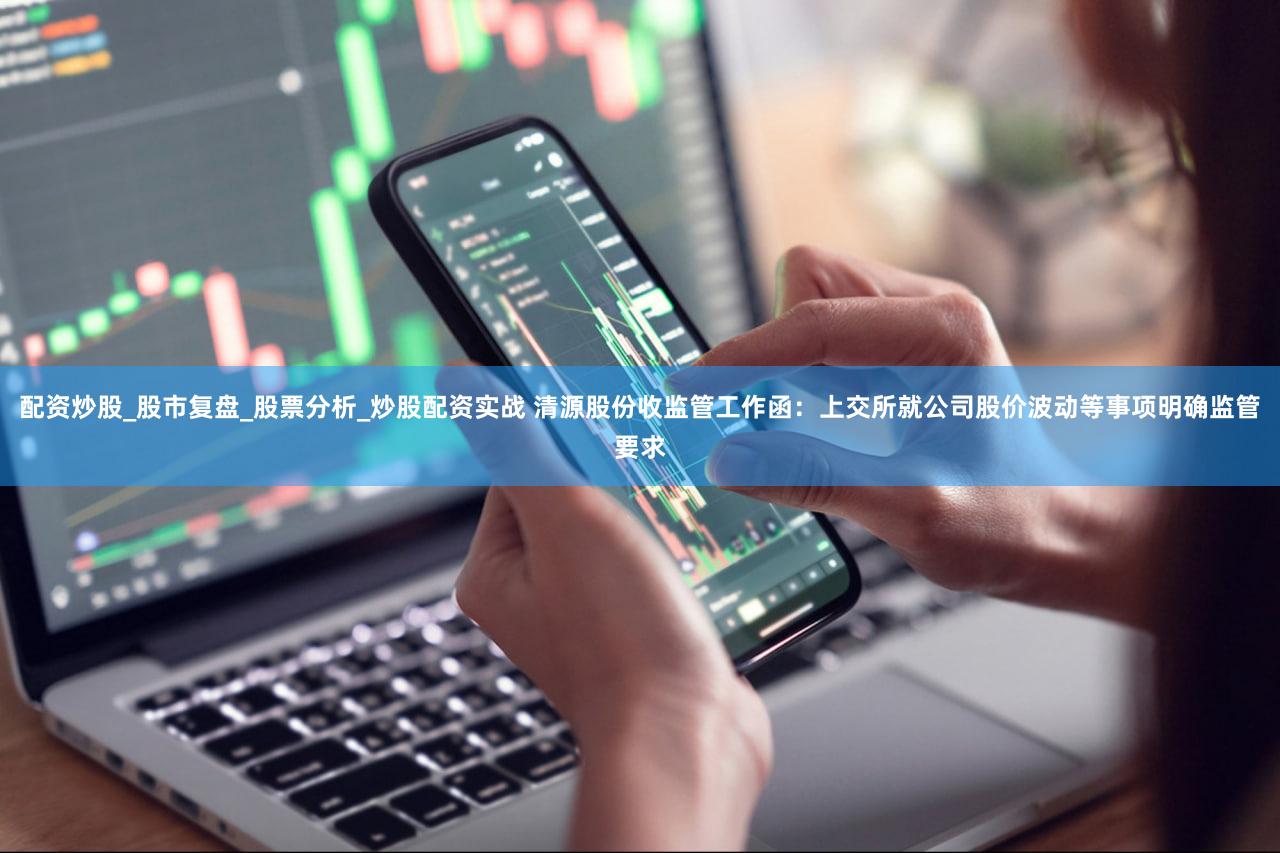 配资炒股_股市复盘_股票分析_炒股配资实战 清源股份收监管工作函：上交所就公司股价波动等事项明确监管要求