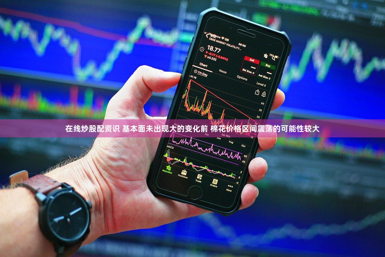 在线炒股配资识 基本面未出现大的变化前 棉花价格区间震荡的可能性较大