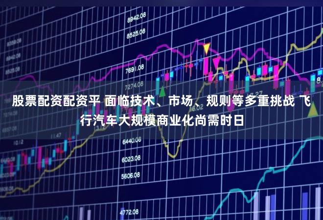 股票配资配资平 面临技术、市场、规则等多重挑战 飞行汽车大规模商业化尚需时日