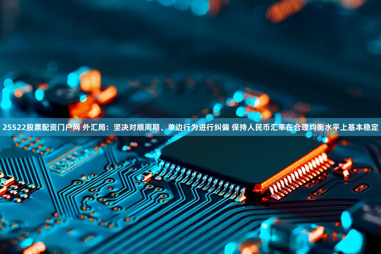 25522股票配资门户网 外汇局：坚决对顺周期、单边行为进行纠偏 保持人民币汇率在合理均衡水平上基本稳定