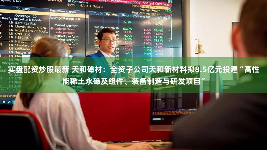 实盘配资炒股最新 天和磁材：全资子公司天和新材料拟8.5亿元投建“高性能稀土永磁及组件、装备制造与研发项目”