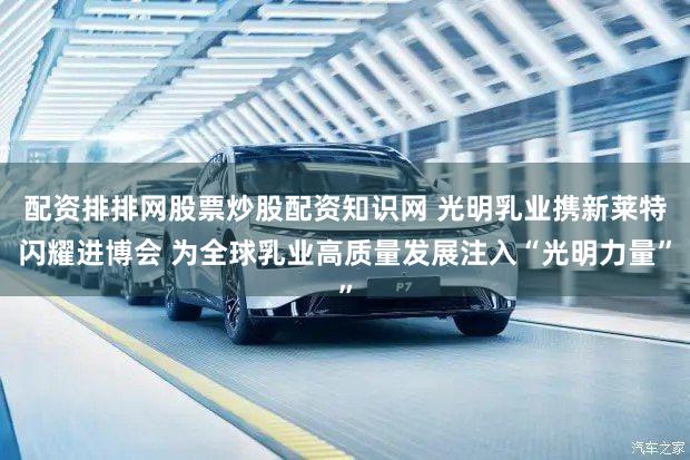 配资排排网股票炒股配资知识网 光明乳业携新莱特闪耀进博会 为全球乳业高质量发展注入“光明力量”