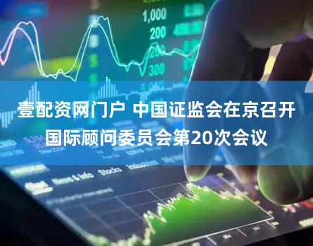 壹配资网门户 中国证监会在京召开国际顾问委员会第20次会议