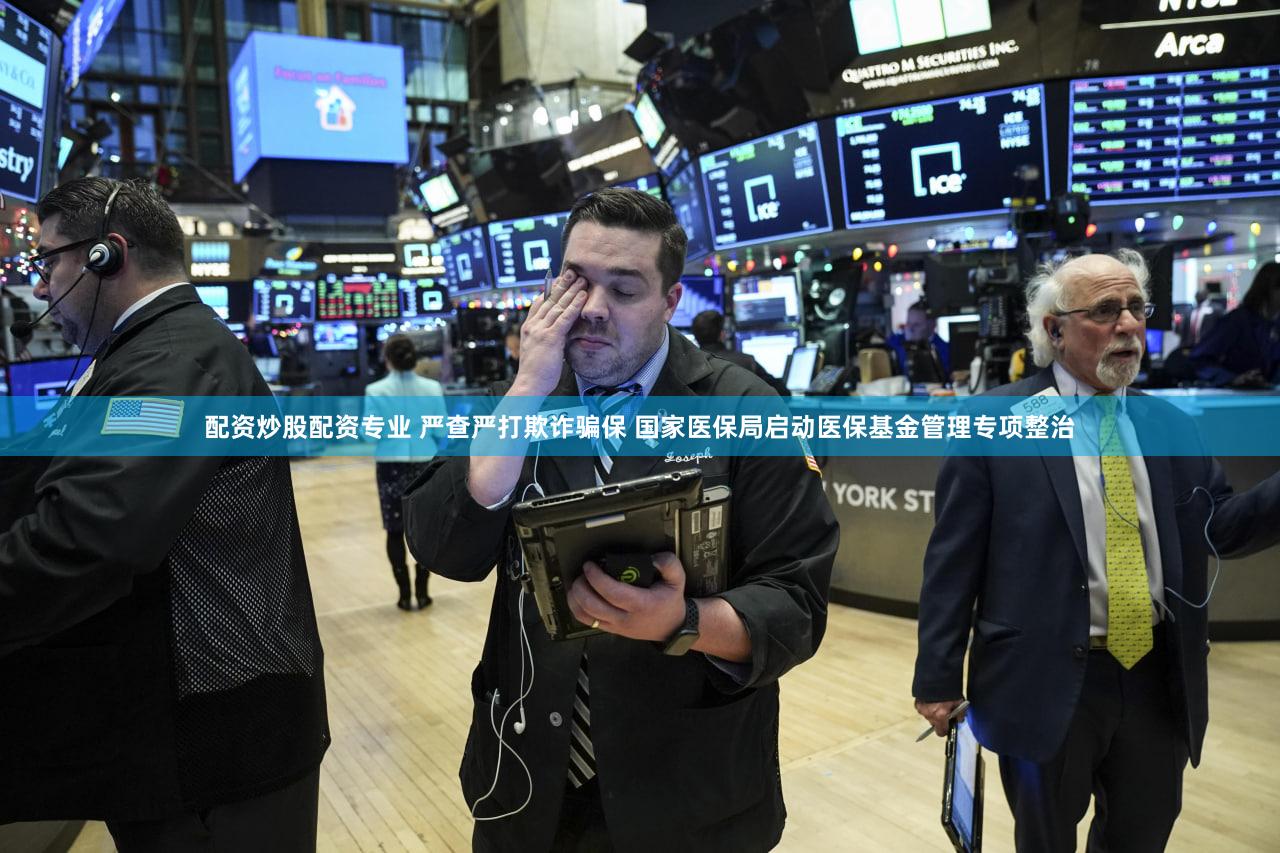 配资炒股配资专业 严查严打欺诈骗保 国家医保局启动医保基金管理专项整治