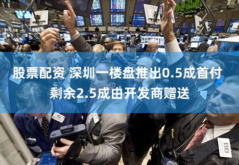 股票配资 深圳一楼盘推出0.5成首付 剩余2.5成由开发商赠送