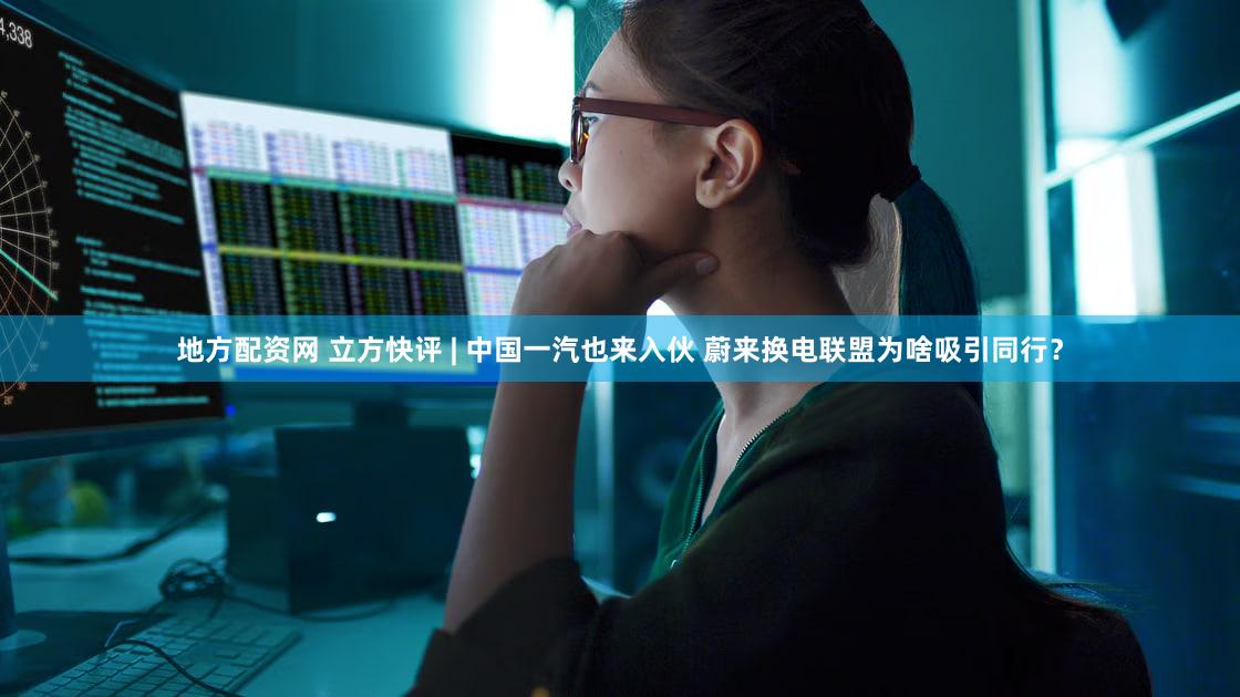 地方配资网 立方快评 | 中国一汽也来入伙 蔚来换电联盟为啥吸引同行?