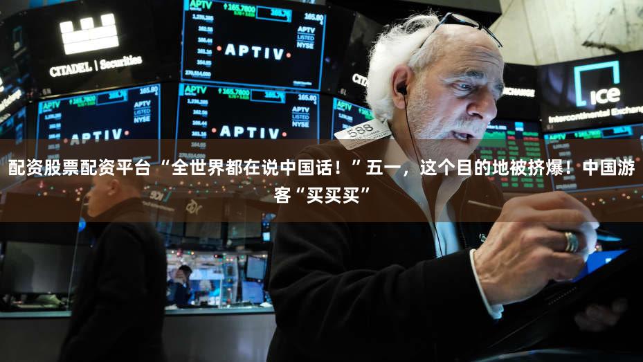 配资股票配资平台 “全世界都在说中国话!”五一,这个目的地被挤爆!中国游客“买买买”