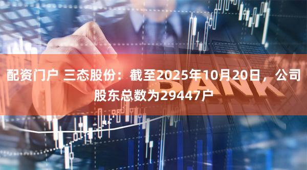 配资门户 三态股份：截至2025年10月20日，公司股东总数为29447户
