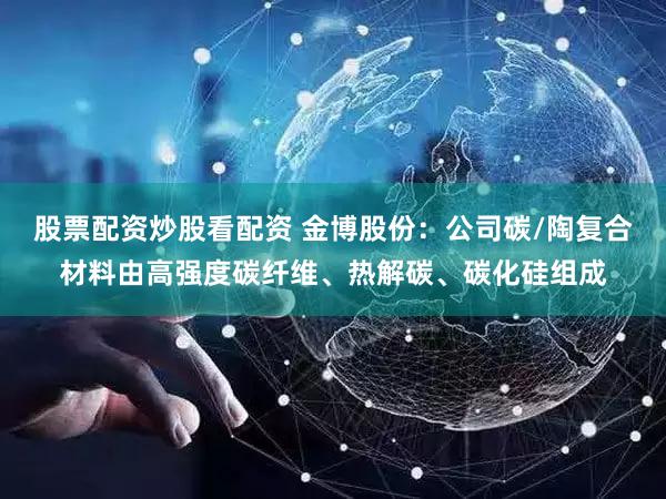 股票配资炒股看配资 金博股份：公司碳/陶复合材料由高强度碳纤维、热解碳、碳化硅组成