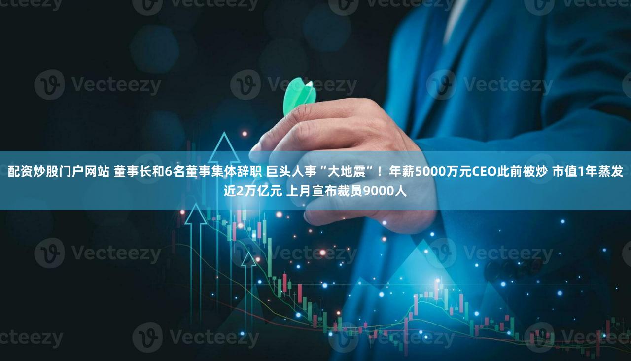 配资炒股门户网站 董事长和6名董事集体辞职 巨头人事“大地震”!年薪5000万元CEO此前被炒 市值1年蒸发近2万亿元 上月宣布裁员9000人