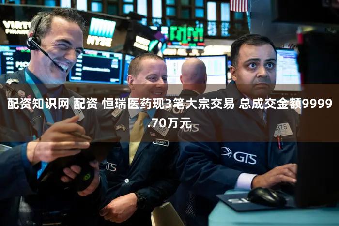 配资知识网 配资 恒瑞医药现3笔大宗交易 总成交金额9999.70万元