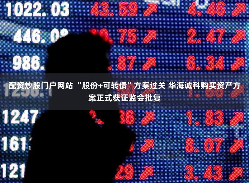 配资炒股门户网站 “股份+可转债”方案过关 华海诚科购买资产方案正式获证监会批复