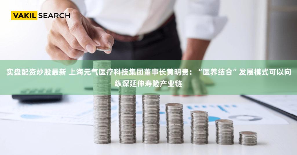 实盘配资炒股最新 上海元气医疗科技集团董事长黄明贵：“医养结合”发展模式可以向纵深延伸寿险产业链