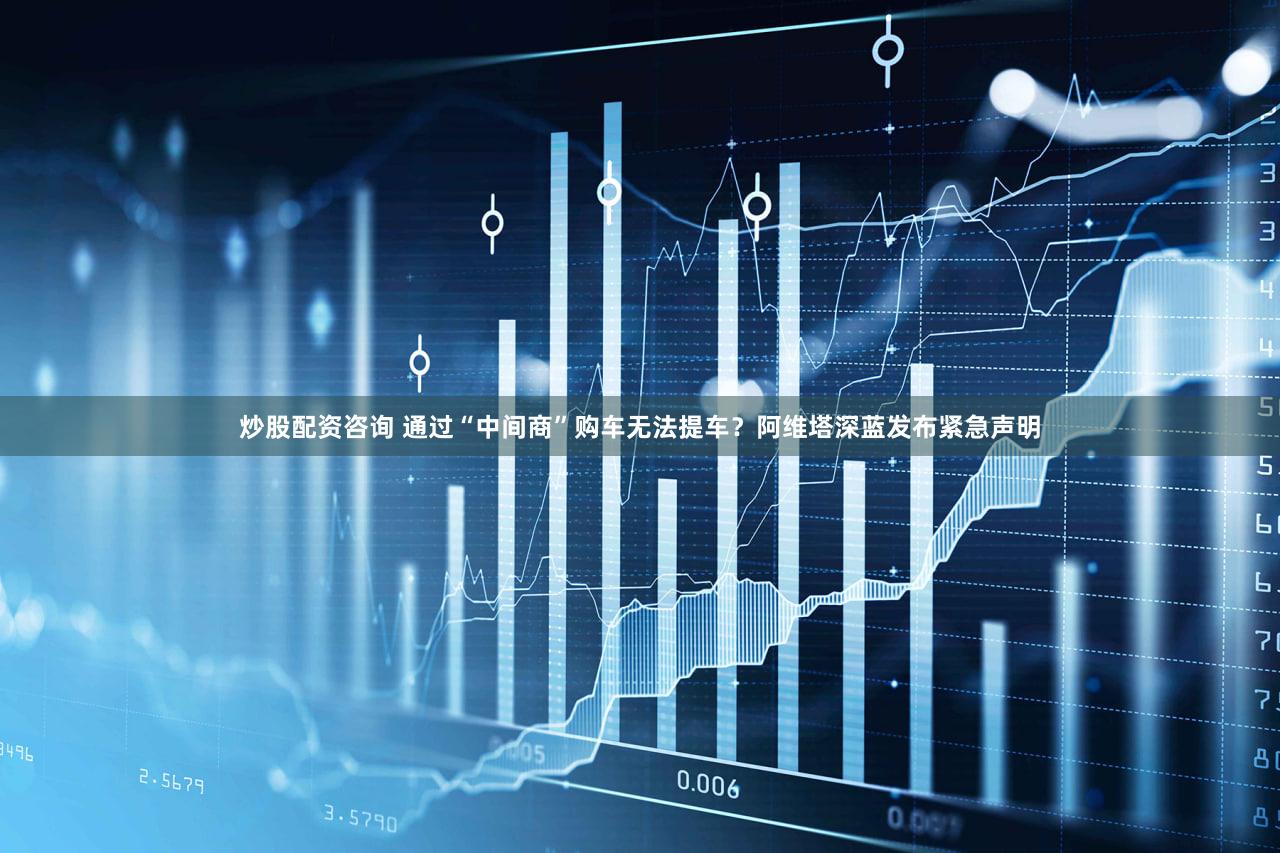 炒股配资咨询 通过“中间商”购车无法提车？阿维塔深蓝发布紧急声明