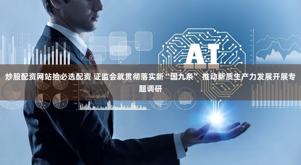 炒股配资网站拾必选配资 证监会就贯彻落实新“国九条” 推动新质生产力发展开展专题调研