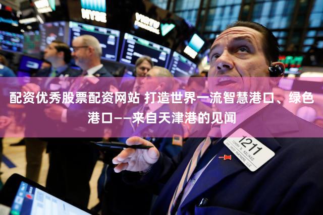 配资优秀股票配资网站 打造世界一流智慧港口、绿色港口——来自天津港的见闻